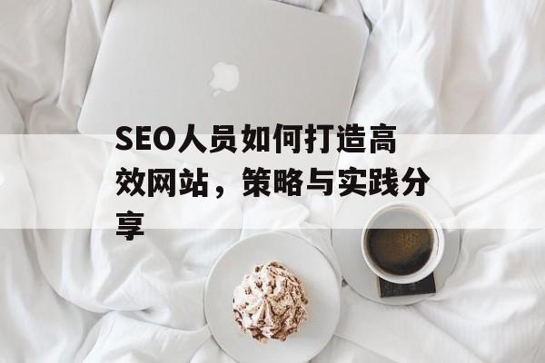 SEO人员如何打造高效网站，策略与实践分享