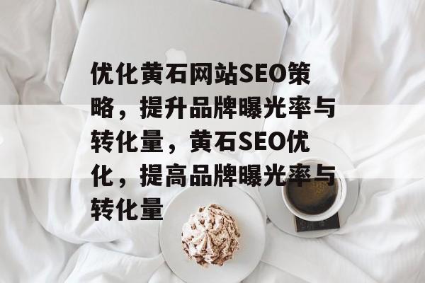 优化黄石网站SEO策略,提升品牌曝光率与转化量,黄石SEO优化,提高品牌曝光率与转化量 优化黄石网站SEO策略,提升品牌曝光率与转化量,黄石SEO优化,提高品牌曝光率与转化量