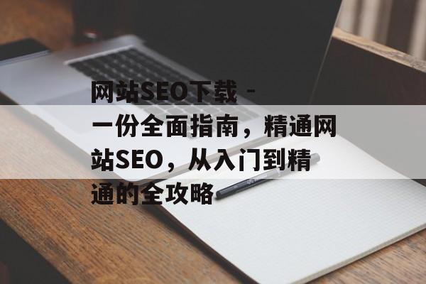 网站SEO下载 - 一份全面指南,精通网站SEO,从入门到精通的全攻略 网站SEO下载 - 一份全面指南,精通网站SEO,从入门到精通的全攻略