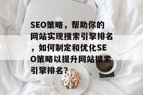 SEO策略,帮助你的网站实现搜索引擎排名,如何制定和优化SEO策略以提升网站搜索引擎排名? SEO策略,帮助你的网站实现搜索引擎排名,如何制定和优化SEO策略以提升网站搜索引擎排名?