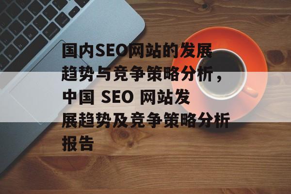 国内SEO网站的发展趋势与竞争策略分析,中国 SEO 网站发展趋势及竞争策略分析报告 国内SEO网站的发展趋势与竞争策略分析,中国 SEO 网站发展趋势及竞争策略分析报告
