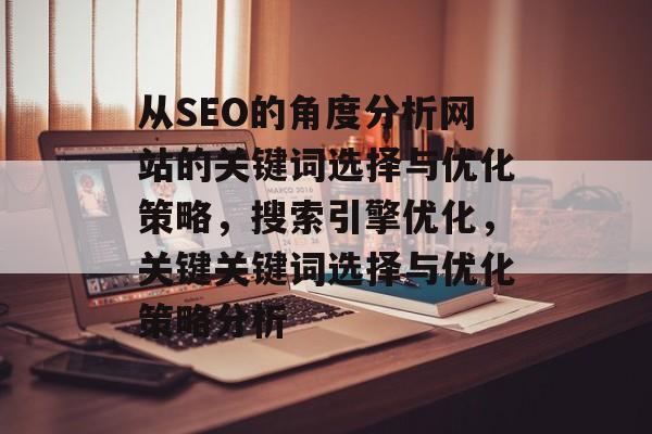 从SEO的角度分析网站的关键词选择与优化策略，搜索引擎优化，关键关键词选择与优化策略分析