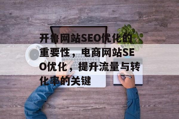 开鲁网站SEO优化的重要性,电商网站SEO优化,提升流量与转化率的关键 开鲁网站SEO优化的重要性,电商网站SEO优化,提升流量与转化率的关键