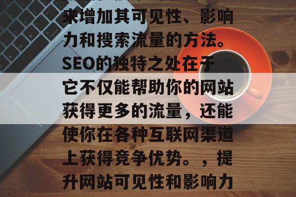 SEO是一种通过提高网站在搜索引擎的排名来增加其可见性、影响力和搜索流量的方法。SEO的独特之处在于它不仅能帮助你的网站获得更多的流量,还能使你在各种互联网渠道上获得竞争优势。,提升网站可见性和影响力,SEO的关键作用与优势 SEO是一种通过提高网站在搜索引擎的排名来增加其可见性、影响力和搜索流量的方法。SEO的独特之处在于它不仅能帮助你的网站获得更多的流量,还能使你在各种互联网渠道上获得竞争优势。,提升网站可见性和影响力,SEO的关键作用与优势