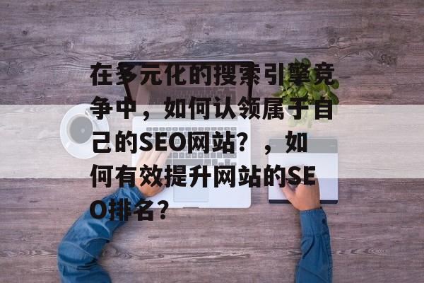 在多元化的搜索引擎竞争中，如何认领属于自己的SEO网站？，如何有效提升网站的SEO排名？