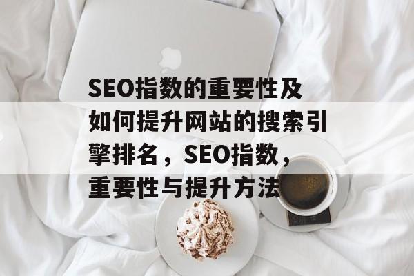 SEO指数的重要性及如何提升网站的搜索引擎排名,SEO指数,重要性与提升方法 SEO指数的重要性及如何提升网站的搜索引擎排名,SEO指数,重要性与提升方法