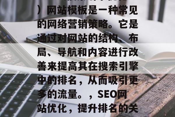 SEO(搜索引擎优化)网站模板是一种常见的网络营销策略。它是通过对网站的结构、布局、导航和内容进行改善来提高其在搜索引擎中的排名,从而吸引更多的流量。,SEO网站优化,提升排名的关键策略 SEO(搜索引擎优化)网站模板是一种常见的网络营销策略。它是通过对网站的结构、布局、导航和内容进行改善来提高其在搜索引擎中的排名,从而吸引更多的流量。,SEO网站优化,提升排名的关键策略