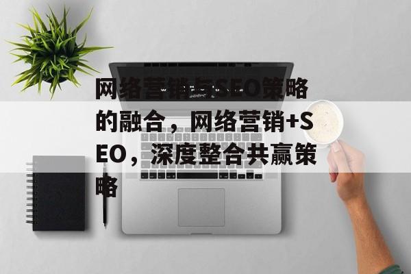 网络营销与SEO策略的融合,网络营销+SEO,深度整合共赢策略 网络营销与SEO策略的融合,网络营销+SEO,深度整合共赢策略