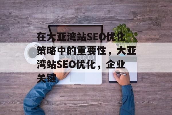 在大亚湾站SEO优化策略中的重要性,大亚湾站SEO优化,企业关键 在大亚湾站SEO优化策略中的重要性,大亚湾站SEO优化,企业关键