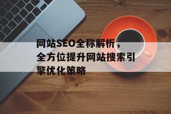 网站SEO全称解析,全方位提升网站搜索引擎优化策略 网站SEO全称解析,全方位提升网站搜索引擎优化策略