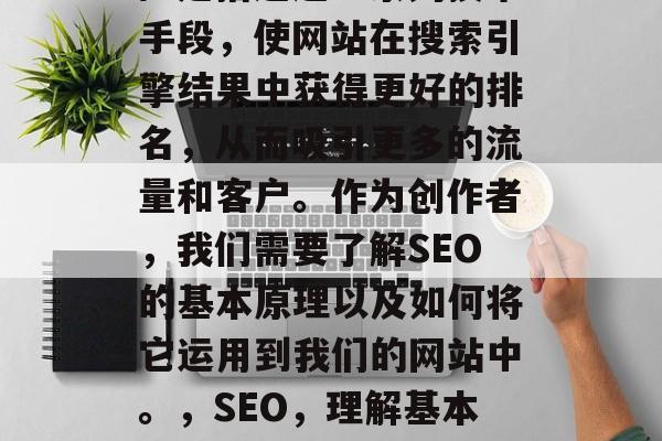 SEO（搜索引擎优化）是指通过一系列技术手段，使网站在搜索引擎结果中获得更好的排名，从而吸引更多的流量和客户。作为创作者，我们需要了解SEO的基本原理以及如何将它运用到我们的网站中。，SEO，理解基本原理、运用策略提高排名