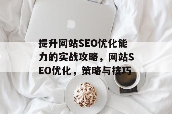 提升网站SEO优化能力的实战攻略,网站SEO优化,策略与技巧 提升网站SEO优化能力的实战攻略,网站SEO优化,策略与技巧