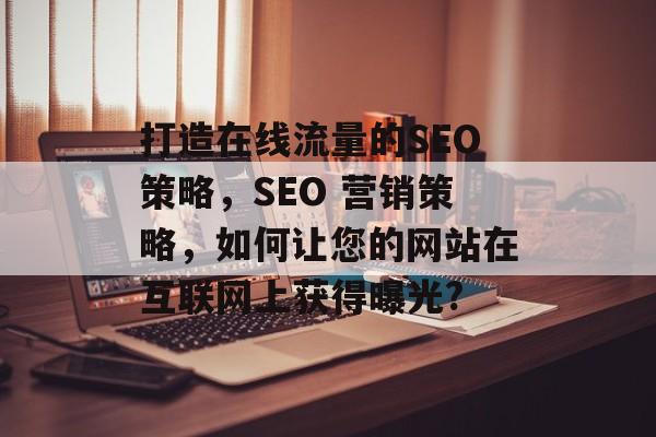 打造在线流量的SEO策略，SEO 营销策略，如何让您的网站在互联网上获得曝光?
