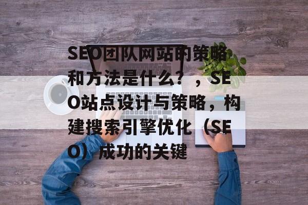 SEO团队网站的策略和方法是什么?,SEO站点设计与策略,构建搜索引擎优化(SEO)成功的关键 SEO团队网站的策略和方法是什么?,SEO站点设计与策略,构建搜索引擎优化(SEO)成功的关键