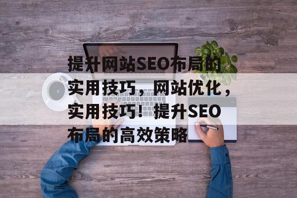 提升网站SEO布局的实用技巧,网站优化,实用技巧!提升SEO布局的高效策略 提升网站SEO布局的实用技巧,网站优化,实用技巧!提升SEO布局的高效策略