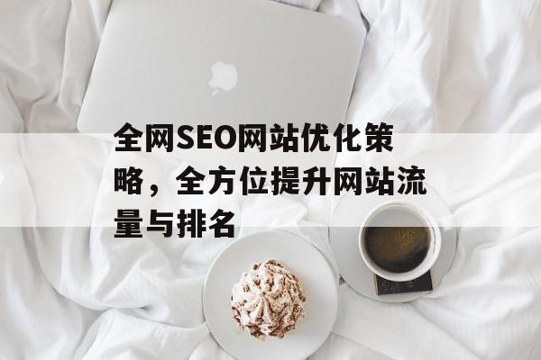 全网SEO网站优化策略,全方位提升网站流量与排名 全网SEO网站优化策略,全方位提升网站流量与排名