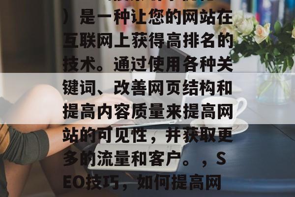 SEO(搜索引擎优化)是一种让您的网站在互联网上获得高排名的技术。通过使用各种关键词、改善网页结构和提高内容质量来提高网站的可见性,并获取更多的流量和客户。,SEO技巧,如何提高网站可见性和流量 SEO(搜索引擎优化)是一种让您的网站在互联网上获得高排名的技术。通过使用各种关键词、改善网页结构和提高内容质量来提高网站的可见性,并获取更多的流量和客户。,SEO技巧,如何提高网站可见性和流量