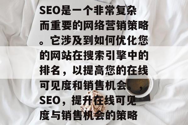 SEO是一个非常复杂而重要的网络营销策略。它涉及到如何优化您的网站在搜索引擎中的排名,以提高您的在线可见度和销售机会。,SEO,提升在线可见度与销售机会的策略 SEO是一个非常复杂而重要的网络营销策略。它涉及到如何优化您的网站在搜索引擎中的排名,以提高您的在线可见度和销售机会。,SEO,提升在线可见度与销售机会的策略