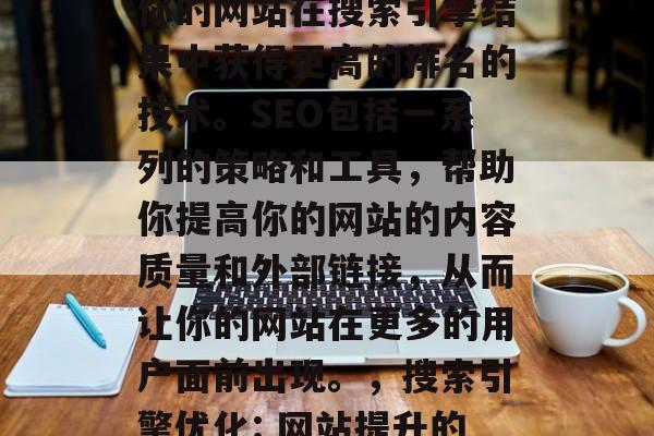 SEO是一种可以帮助你的网站在搜索引擎结果中获得更高的排名的技术。SEO包括一系列的策略和工具,帮助你提高你的网站的内容质量和外部链接,从而让你的网站在更多的用户面前出现。,搜索引擎优化: 网站提升的关键技术 SEO是一种可以帮助你的网站在搜索引擎结果中获得更高的排名的技术。SEO包括一系列的策略和工具,帮助你提高你的网站的内容质量和外部链接,从而让你的网站在更多的用户面前出现。,搜索引擎优化: 网站提升的关键技术