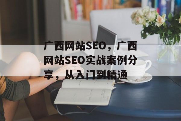广西网站SEO，广西网站SEO实战案例分享，从入门到精通