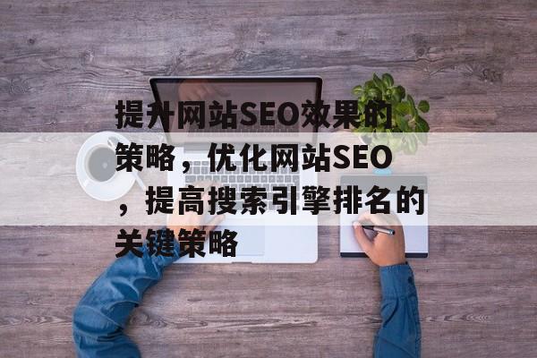 提升网站SEO效果的策略，优化网站SEO，提高搜索引擎排名的关键策略