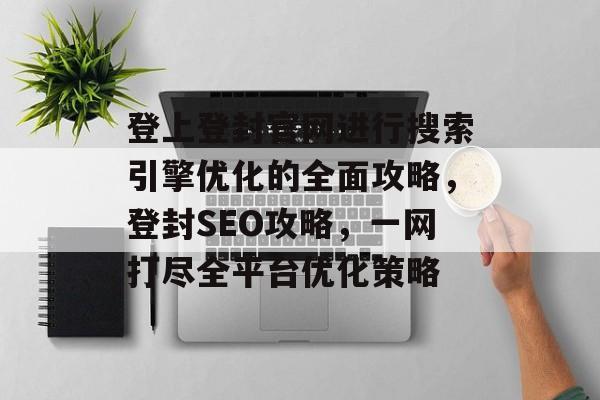 登上登封官网进行搜索引擎优化的全面攻略,登封SEO攻略,一网打尽全平台优化策略 登上登封官网进行搜索引擎优化的全面攻略,登封SEO攻略,一网打尽全平台优化策略