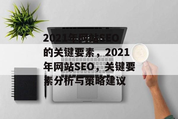 2021年网站SEO的关键要素,2021年网站SEO,关键要素分析与策略建议 2021年网站SEO的关键要素,2021年网站SEO,关键要素分析与策略建议