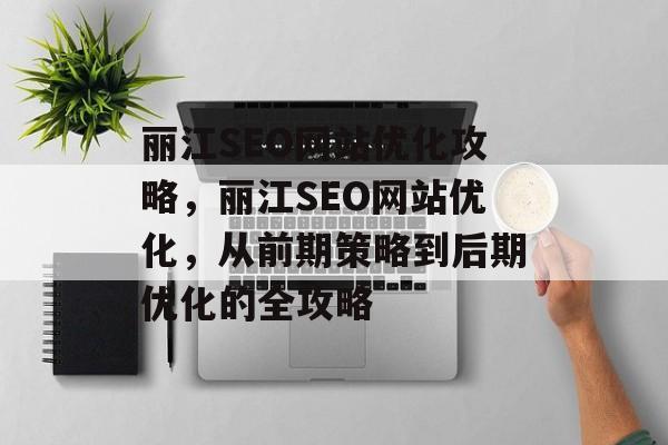 丽江SEO网站优化攻略,丽江SEO网站优化,从前期策略到后期优化的全攻略 丽江SEO网站优化攻略,丽江SEO网站优化,从前期策略到后期优化的全攻略