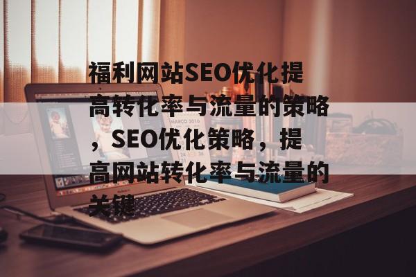 福利网站SEO优化提高转化率与流量的策略,SEO优化策略,提高网站转化率与流量的关键 福利网站SEO优化提高转化率与流量的策略,SEO优化策略,提高网站转化率与流量的关键
