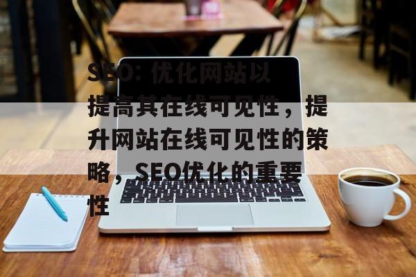 SEO: 优化网站以提高其在线可见性，提升网站在线可见性的策略，SEO优化的重要性