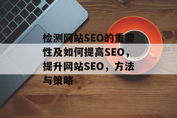 检测网站SEO的重要性及如何提高SEO，提升网站SEO，方法与策略