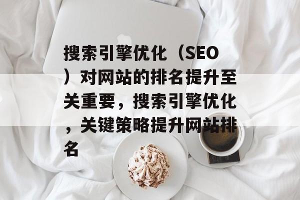搜索引擎优化(SEO)对网站的排名提升至关重要,搜索引擎优化,关键策略提升网站排名 搜索引擎优化(SEO)对网站的排名提升至关重要,搜索引擎优化,关键策略提升网站排名