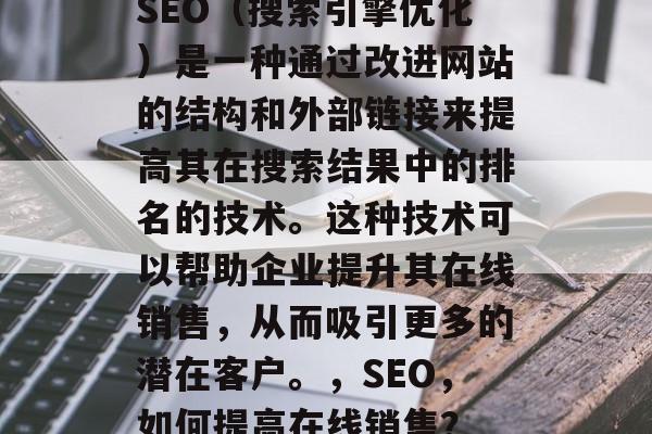 SEO(搜索引擎优化)是一种通过改进网站的结构和外部链接来提高其在搜索结果中的排名的技术。这种技术可以帮助企业提升其在线销售,从而吸引更多的潜在客户。,SEO,如何提高在线销售? SEO(搜索引擎优化)是一种通过改进网站的结构和外部链接来提高其在搜索结果中的排名的技术。这种技术可以帮助企业提升其在线销售,从而吸引更多的潜在客户。,SEO,如何提高在线销售?