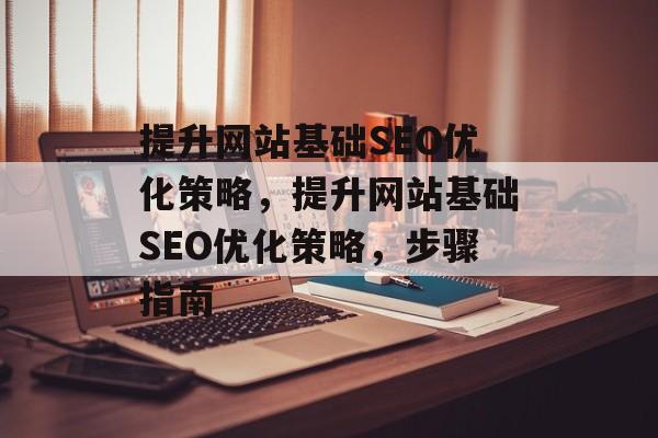 提升网站基础SEO优化策略,提升网站基础SEO优化策略,步骤指南 提升网站基础SEO优化策略,提升网站基础SEO优化策略,步骤指南