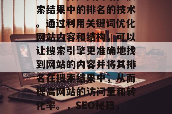 SEO(搜索引擎优化)是一种提高网站在搜索结果中的排名的技术。通过利用关键词优化网站内容和结构,可以让搜索引擎更准确地找到网站的内容并将其排名在搜索结果中,从而提高网站的访问量和转化率。,SEO秘籍,提升网站排名的关键技巧 SEO(搜索引擎优化)是一种提高网站在搜索结果中的排名的技术。通过利用关键词优化网站内容和结构,可以让搜索引擎更准确地找到网站的内容并将其排名在搜索结果中,从而提高网站的访问量和转化率。,SEO秘籍,提升网站排名的关键技巧