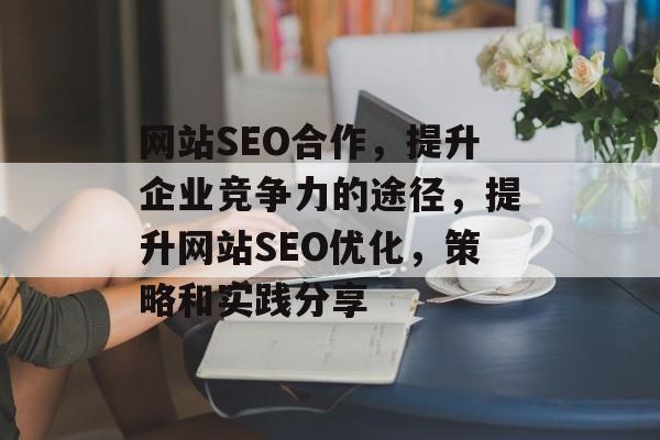 网站SEO合作,提升企业竞争力的途径,提升网站SEO优化,策略和实践分享 网站SEO合作,提升企业竞争力的途径,提升网站SEO优化,策略和实践分享