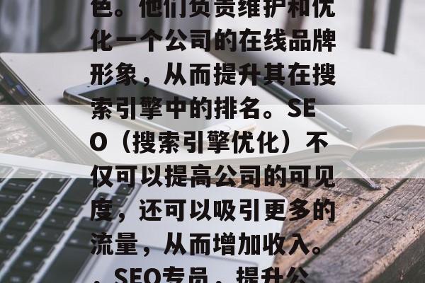 SEO网站专员在当今社会中扮演着关键的角色。他们负责维护和优化一个公司的在线品牌形象,从而提升其在搜索引擎中的排名。SEO(搜索引擎优化)不仅可以提高公司的可见度,还可以吸引更多的流量,从而增加收入。,SEO专员,提升公司在线形象的关键角色及提升收入的策略 SEO网站专员在当今社会中扮演着关键的角色。他们负责维护和优化一个公司的在线品牌形象,从而提升其在搜索引擎中的排名。SEO(搜索引擎优化)不仅可以提高公司的可见度,还可以吸引更多的流量,从而增加收入。,SEO专员,提升公司在线形象的关键角色及提升收入的策略