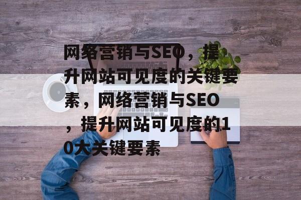 网络营销与SEO，提升网站可见度的关键要素，网络营销与SEO，提升网站可见度的10大关键要素