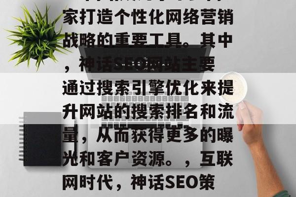 在互联网时代,神话SEO网站成为了不少商家打造个性化网络营销战略的重要工具。其中,神话SEO网站主要通过搜索引擎优化来提升网站的搜索排名和流量,从而获得更多的曝光和客户资源。,互联网时代,神话SEO策略助力商家营销提升流量 在互联网时代,神话SEO网站成为了不少商家打造个性化网络营销战略的重要工具。其中,神话SEO网站主要通过搜索引擎优化来提升网站的搜索排名和流量,从而获得更多的曝光和客户资源。,互联网时代,神话SEO策略助力商家营销提升流量