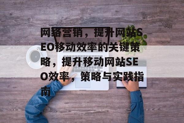 网络营销，提升网站SEO移动效率的关键策略，提升移动网站SEO效率，策略与实践指南
