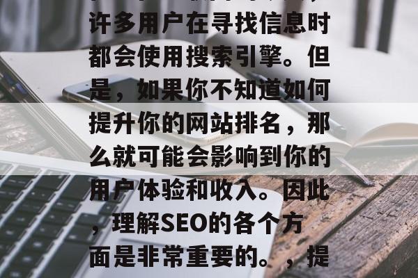 SEO是指搜索引擎优化。在互联网的今天,许多用户在寻找信息时都会使用搜索引擎。但是,如果你不知道如何提升你的网站排名,那么就可能会影响到你的用户体验和收入。因此,理解SEO的各个方面是非常重要的。,提升网站排名,SEO技巧指南 SEO是指搜索引擎优化。在互联网的今天,许多用户在寻找信息时都会使用搜索引擎。但是,如果你不知道如何提升你的网站排名,那么就可能会影响到你的用户体验和收入。因此,理解SEO的各个方面是非常重要的。,提升网站排名,SEO技巧指南