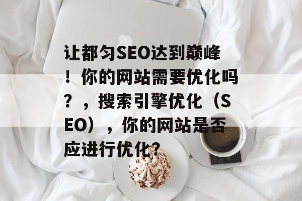 让都匀SEO达到巅峰!你的网站需要优化吗?,搜索引擎优化(SEO),你的网站是否应进行优化? 让都匀SEO达到巅峰!你的网站需要优化吗?,搜索引擎优化(SEO),你的网站是否应进行优化?