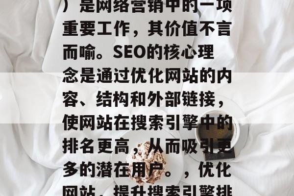 SEO(搜索引擎优化)是网络营销中的一项重要工作,其价值不言而喻。SEO的核心理念是通过优化网站的内容、结构和外部链接,使网站在搜索引擎中的排名更高,从而吸引更多的潜在用户。,优化网站,提升搜索引擎排名 SEO(搜索引擎优化)是网络营销中的一项重要工作,其价值不言而喻。SEO的核心理念是通过优化网站的内容、结构和外部链接,使网站在搜索引擎中的排名更高,从而吸引更多的潜在用户。,优化网站,提升搜索引擎排名