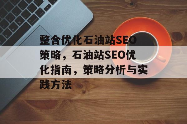整合优化石油站SEO策略,石油站SEO优化指南,策略分析与实践方法 整合优化石油站SEO策略,石油站SEO优化指南,策略分析与实践方法