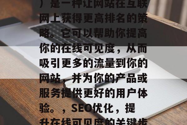 SEO（搜索引擎优化）是一种让网站在互联网上获得更高排名的策略。它可以帮助你提高你的在线可见度，从而吸引更多的流量到你的网站，并为你的产品或服务提供更好的用户体验。，SEO优化，提升在线可见度的关键步骤和最佳实践