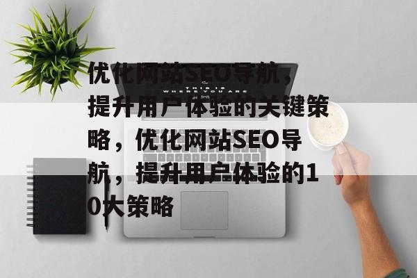 优化网站SEO导航,提升用户体验的关键策略,优化网站SEO导航,提升用户体验的10大策略 优化网站SEO导航,提升用户体验的关键策略,优化网站SEO导航,提升用户体验的10大策略