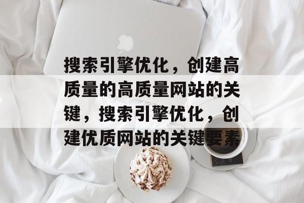搜索引擎优化,创建高质量的高质量网站的关键,搜索引擎优化,创建优质网站的关键要素 搜索引擎优化,创建高质量的高质量网站的关键,搜索引擎优化,创建优质网站的关键要素
