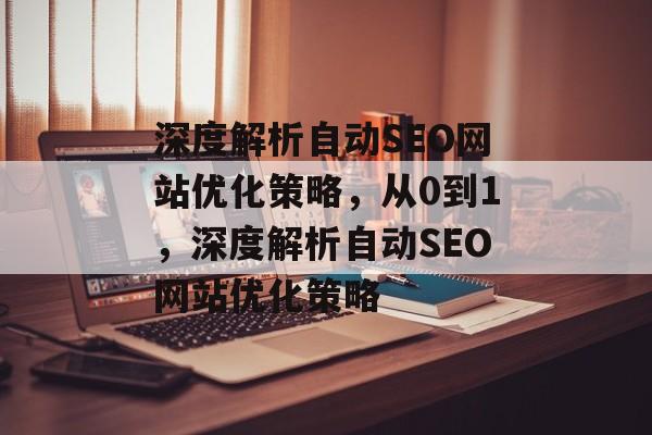 深度解析自动SEO网站优化策略，从0到1，深度解析自动SEO网站优化策略