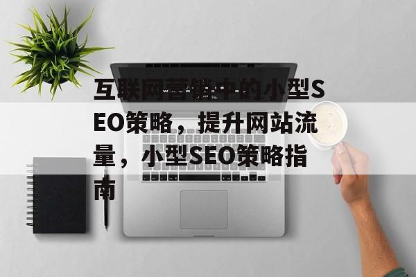 互联网营销中的小型SEO策略,提升网站流量,小型SEO策略指南 互联网营销中的小型SEO策略,提升网站流量,小型SEO策略指南