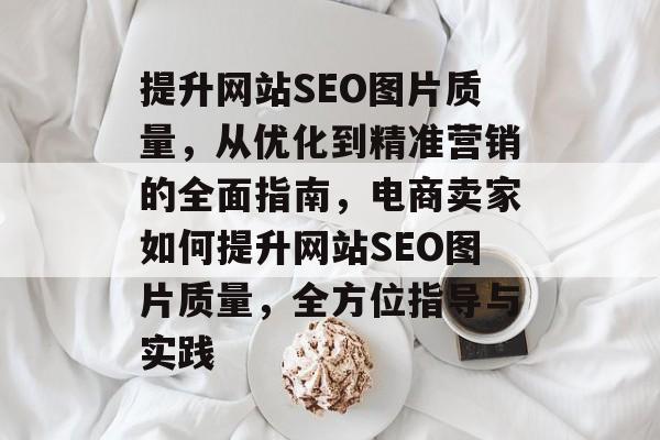 提升网站SEO图片质量,从优化到精准营销的全面指南,电商卖家如何提升网站SEO图片质量,全方位指导与实践 提升网站SEO图片质量,从优化到精准营销的全面指南,电商卖家如何提升网站SEO图片质量,全方位指导与实践